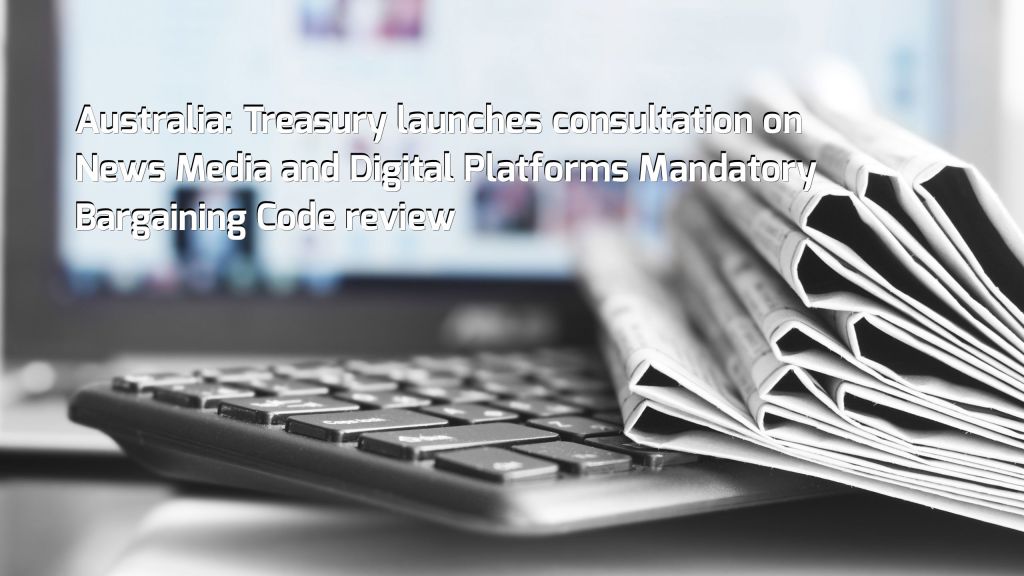 Australia: Treasury launches consultation on News Media and Digital Platforms Mandatory Bargaining Code review